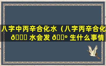 八字中丙辛合化水（八字丙辛合化 🐒 水会发 🌺 生什么事情）